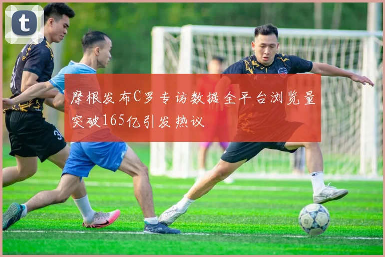 摩根发布C罗专访数据全平台浏览量突破165亿引发热议