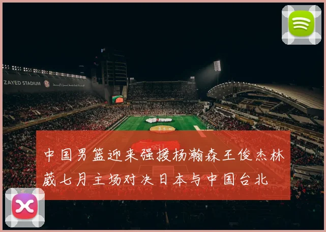 中国男篮迎来强援杨瀚森王俊杰林葳七月主场对决日本与中国台北