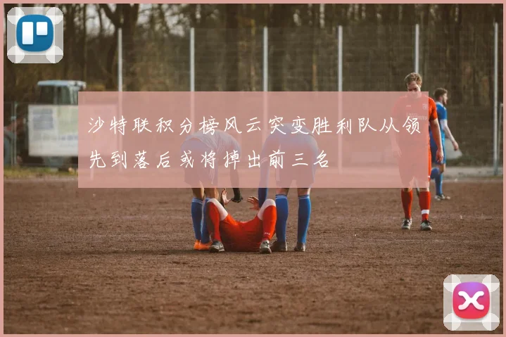 沙特联积分榜风云突变胜利队从领先到落后或将掉出前三名
