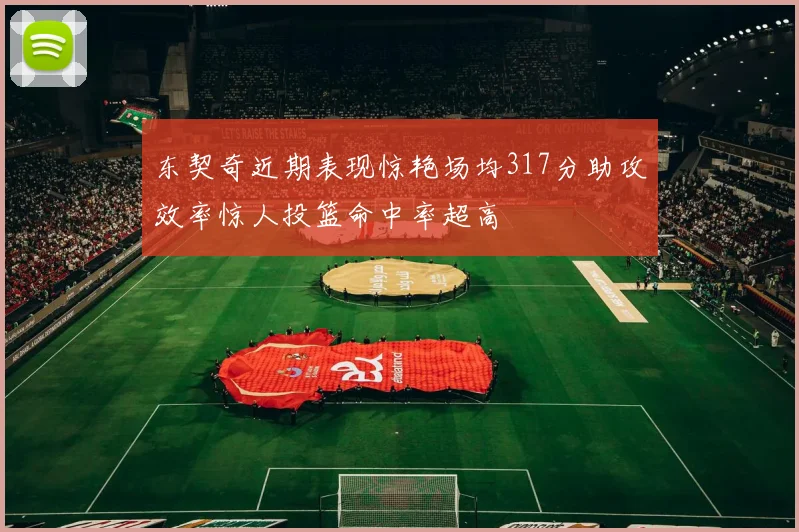 东契奇近期表现惊艳场均317分助攻效率惊人投篮命中率超高