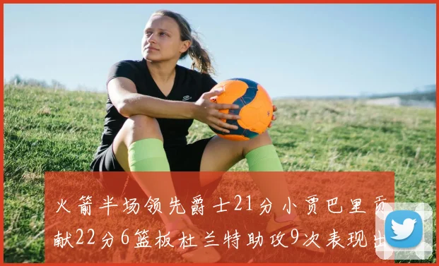 火箭半场领先爵士21分小贾巴里贡献22分6篮板杜兰特助攻9次表现出色