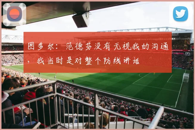 图多尔：范德芬没有无视我的沟通，我当时是对整个防线讲话