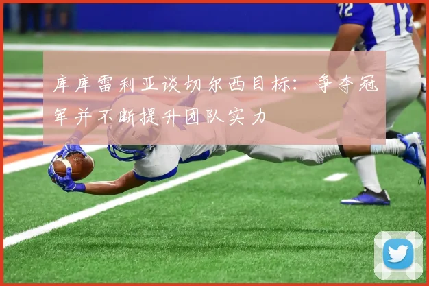 库库雷利亚谈切尔西目标：争夺冠军并不断提升团队实力