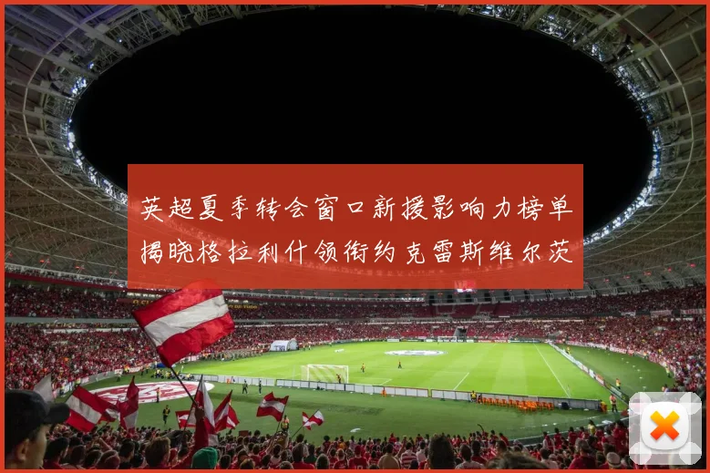 英超夏季转会窗口新援影响力榜单揭晓格拉利什领衔约克雷斯维尔茨排名解析