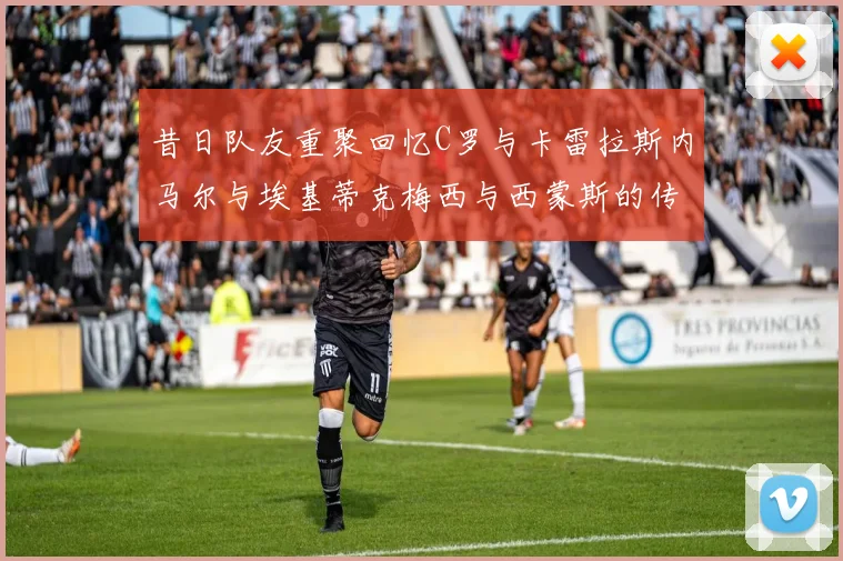 昔日队友重聚回忆C罗与卡雷拉斯内马尔与埃基蒂克梅西与西蒙斯的传奇故事