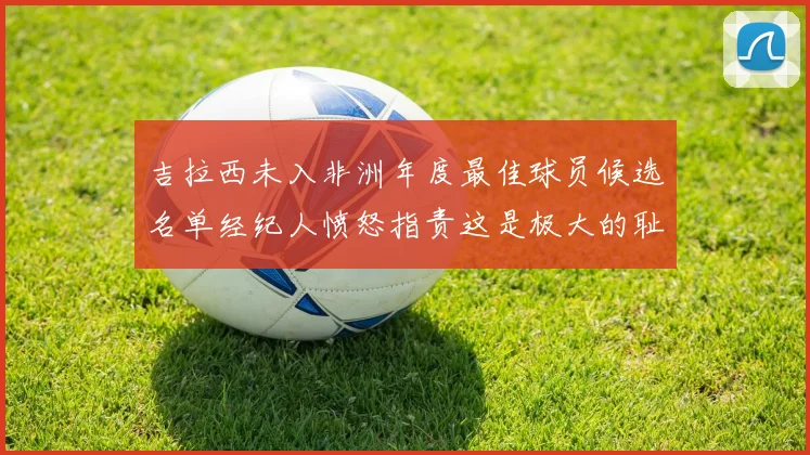 吉拉西未入非洲年度最佳球员候选名单经纪人愤怒指责这是极大的耻辱