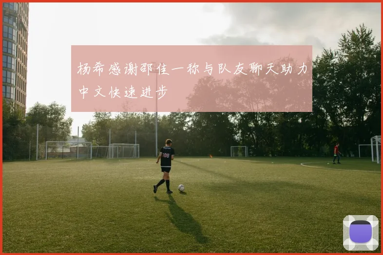 杨希感谢邵佳一称与队友聊天助力中文快速进步