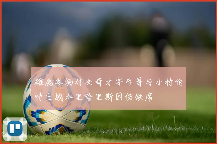 雄鹿客场对决奇才字母哥与小特伦特出战加里哈里斯因伤缺席
