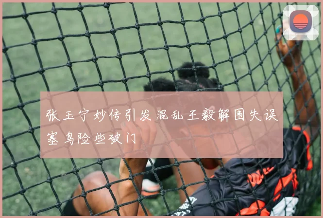 张玉宁妙传引发混乱王毅解围失误塞鸟险些破门