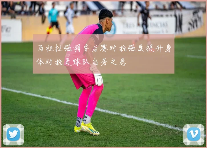 马祖拉强调季后赛对抗强度提升身体对抗是球队当务之急