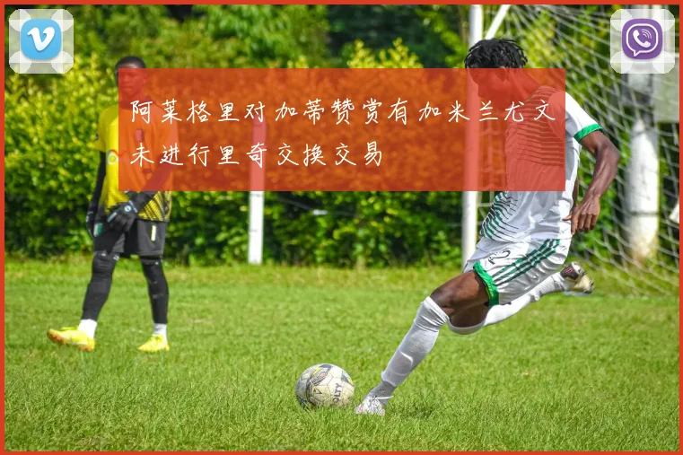 阿莱格里对加蒂赞赏有加米兰尤文未进行里奇交换交易