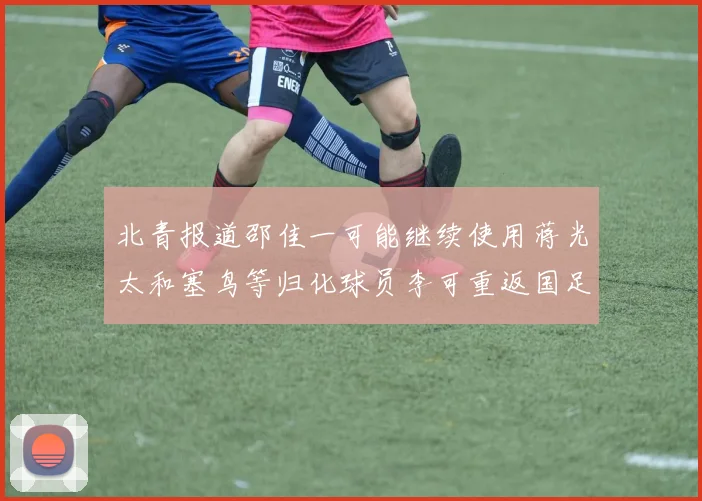 北青报道邵佳一可能继续使用蒋光太和塞鸟等归化球员李可重返国足需进一步沟通