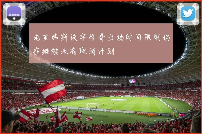 老里弗斯谈字母哥出场时间限制仍在继续未有取消计划
