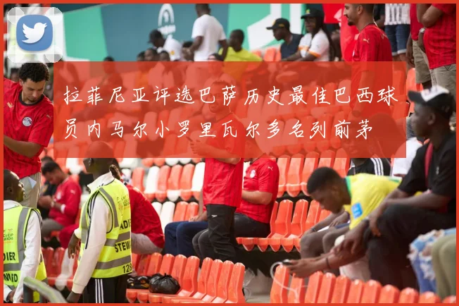 拉菲尼亚评选巴萨历史最佳巴西球员内马尔小罗里瓦尔多名列前茅