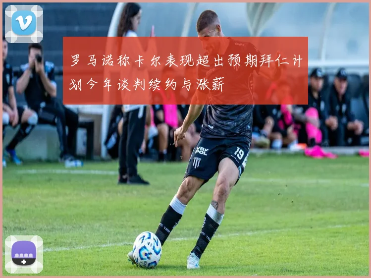 罗马诺称卡尔表现超出预期拜仁计划今年谈判续约与涨薪