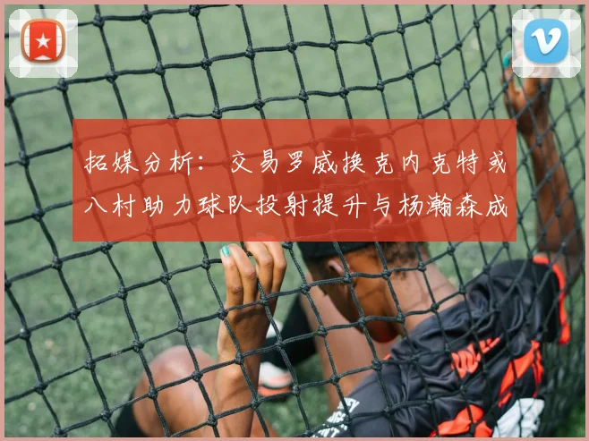 拓媒分析：交易罗威换克内克特或八村助力球队投射提升与杨瀚森成长