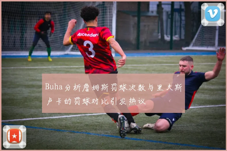 Buha分析詹姆斯罚球次数与里夫斯卢卡的罚球对比引发热议