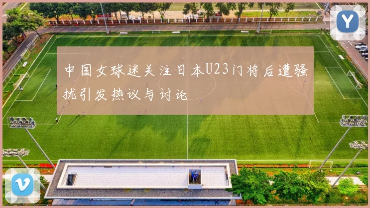 中国女球迷关注日本U23门将后遭骚扰引发热议与讨论