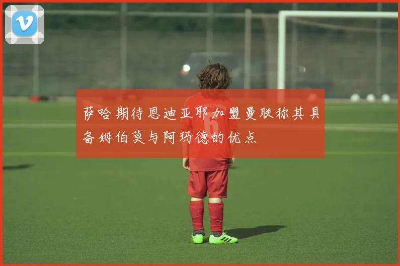 萨哈期待恩迪亚耶加盟曼联称其具备姆伯莫与阿玛德的优点