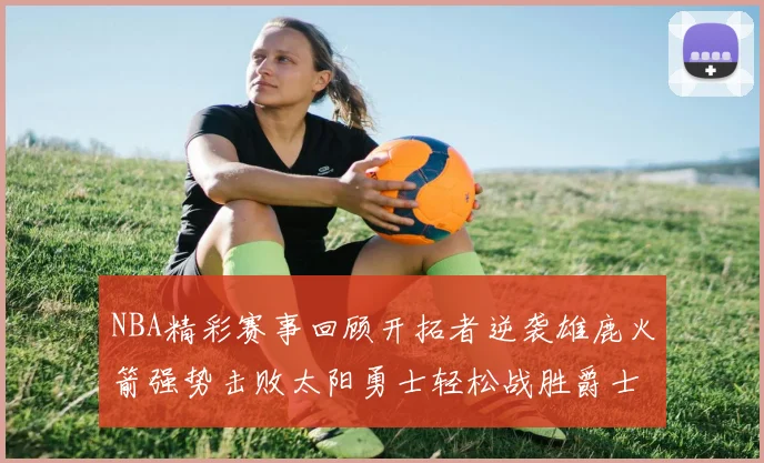 NBA精彩赛事回顾开拓者逆袭雄鹿火箭强势击败太阳勇士轻松战胜爵士