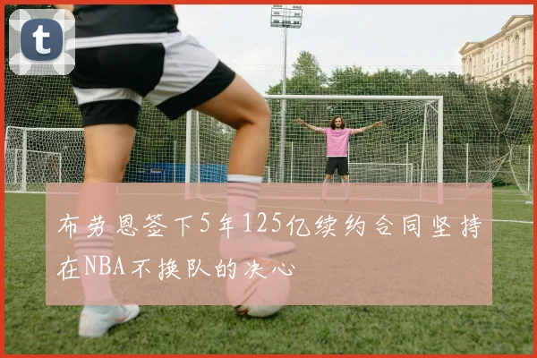 布劳恩签下5年125亿续约合同坚持在NBA不换队的决心