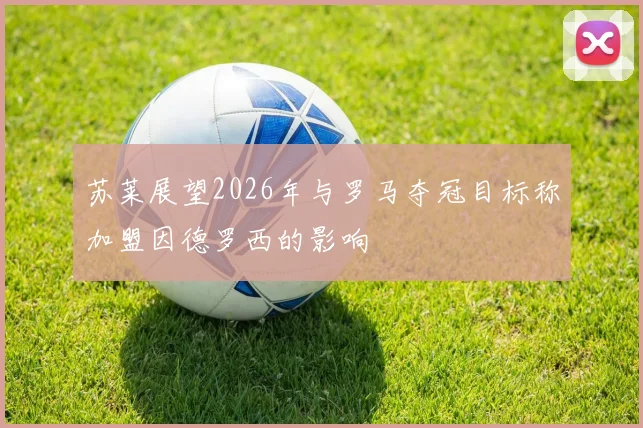 苏莱展望2026年与罗马夺冠目标称加盟因德罗西的影响