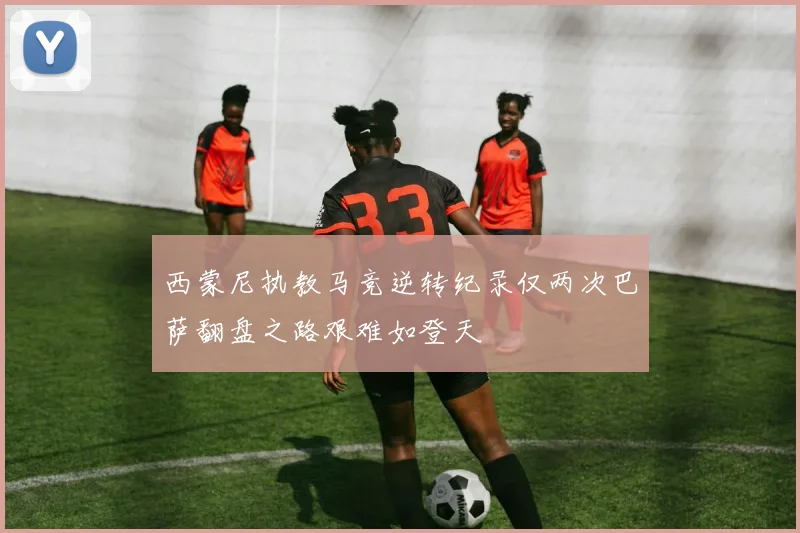 西蒙尼执教马竞逆转纪录仅两次巴萨翻盘之路艰难如登天
