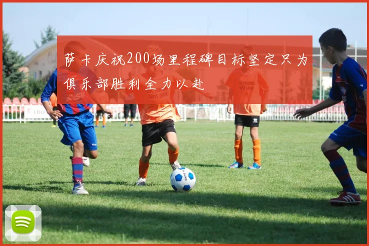 萨卡庆祝200场里程碑目标坚定只为俱乐部胜利全力以赴