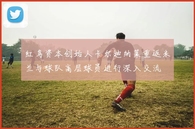 红鸟资本创始人卡尔迪纳莱重返米兰与球队高层球员进行深入交流