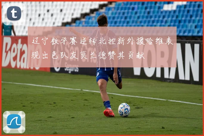 辽宁教学赛逆转北控新外援哈维表现出色队友莫兰德赞其贡献