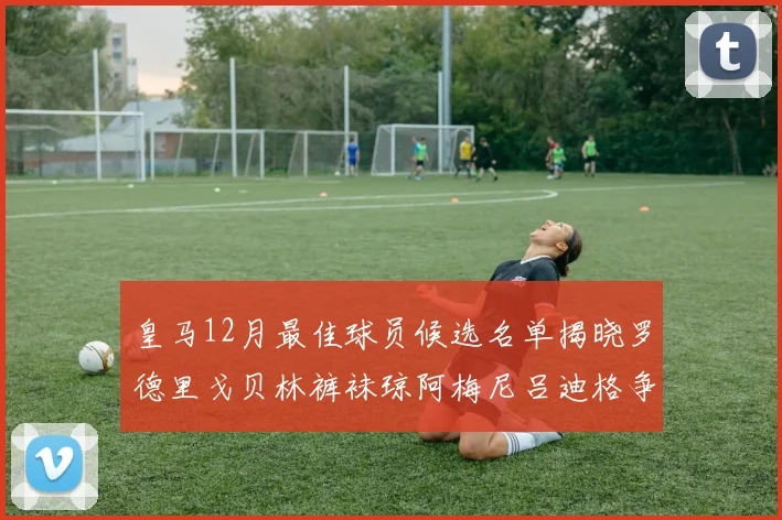 皇马12月最佳球员候选名单揭晓罗德里戈贝林裤袜琼阿梅尼吕迪格争夺荣誉