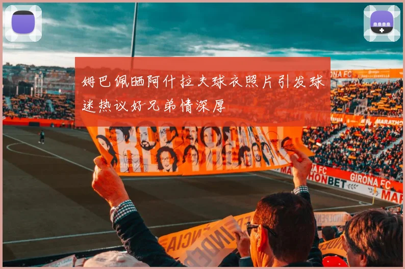 姆巴佩晒阿什拉夫球衣照片引发球迷热议好兄弟情深厚