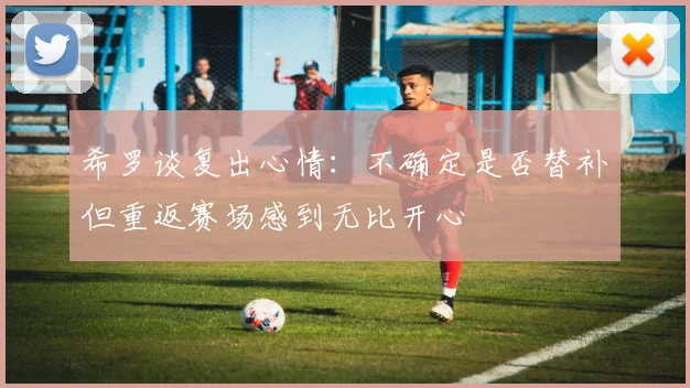 希罗谈复出心情:不确定是否替补但重返赛场感到无比开心