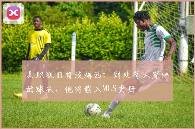 美职联旧将谈梅西：到处有人穿他的球衣，他将载入MLS史册