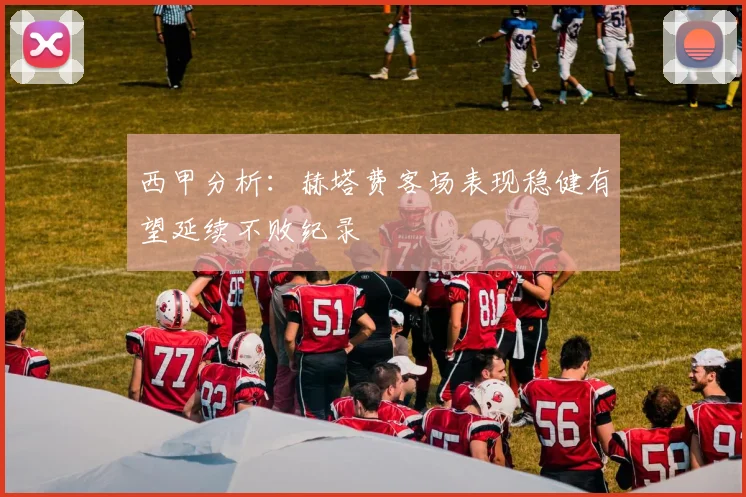 西甲分析:赫塔费客场表现稳健有望延续不败纪录