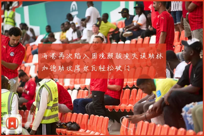 海港再次陷入困境颜骏凌失误助林加德助攻席尔瓦轻松破门