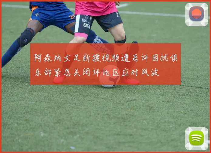 阿森纳女足新援视频遭恶评困扰俱乐部紧急关闭评论区应对风波