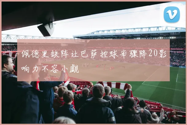 佩德里缺阵让巴萨控球率骤降20影响力不容小觑