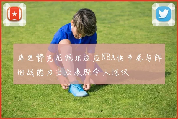 库里赞克尼佩尔适应NBA快节奏与阵地战能力出众表现令人惊叹