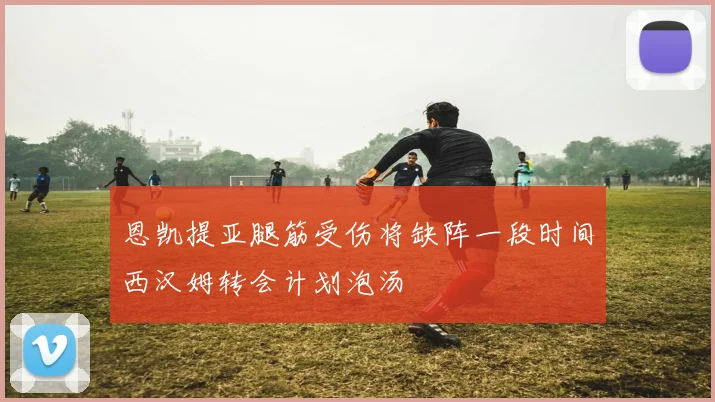 恩凯提亚腿筋受伤将缺阵一段时间西汉姆转会计划泡汤