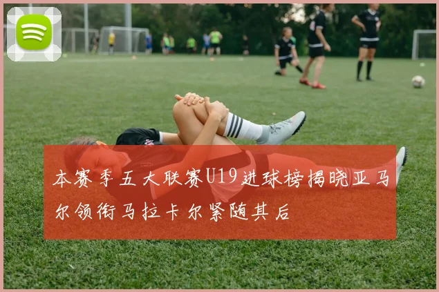 本赛季五大联赛U19进球榜揭晓亚马尔领衔马拉卡尔紧随其后