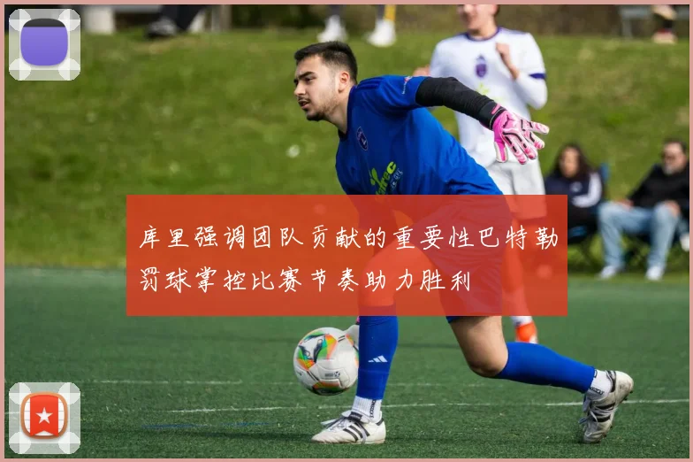 库里强调团队贡献的重要性巴特勒罚球掌控比赛节奏助力胜利