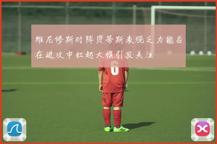 维尼修斯对阵贝蒂斯表现乏力能否在进攻中扛起大旗引发关注