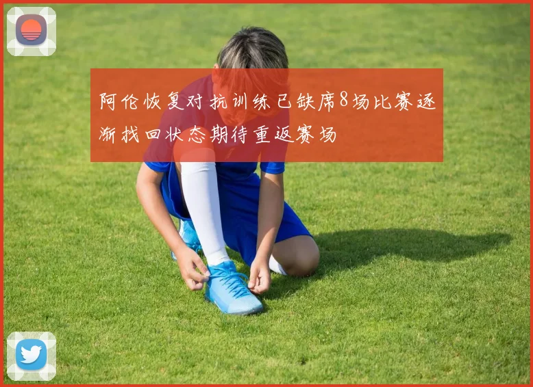 阿伦恢复对抗训练已缺席8场比赛逐渐找回状态期待重返赛场
