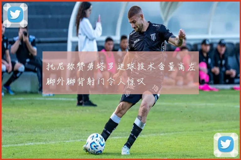 托尼称赞劳塔罗进球技术含量高左脚外脚背射门令人惊叹