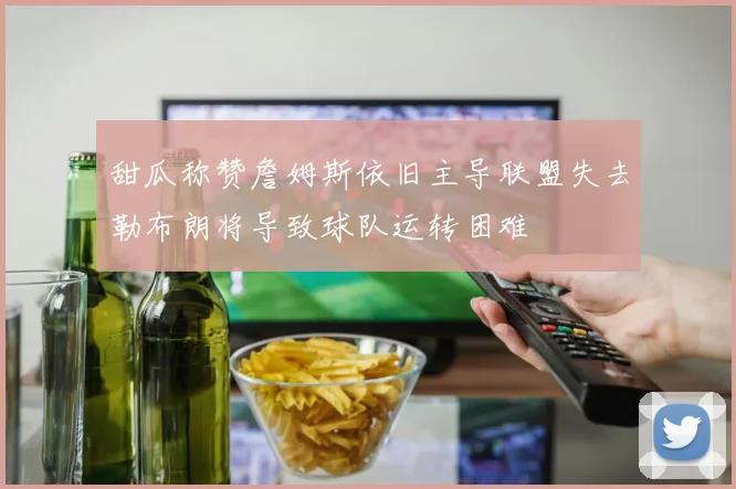 甜瓜称赞詹姆斯依旧主导联盟失去勒布朗将导致球队运转困难